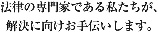 法律の専門家である私たちが、解決に向けお手伝いします。