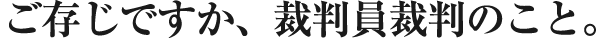 ご存じですか、裁判員裁判のこと。